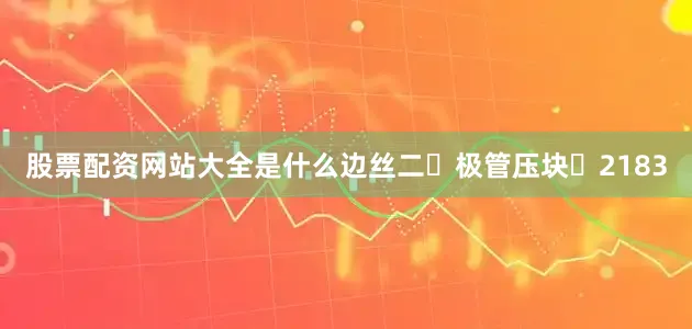 股票配资网站大全是什么边丝二	极管压块	2183