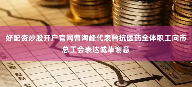好配资炒股开户官网曹海峰代表鲁抗医药全体职工向市总工会表达诚挚谢意
