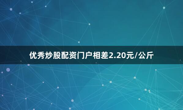 优秀炒股配资门户相差2.20元/公斤