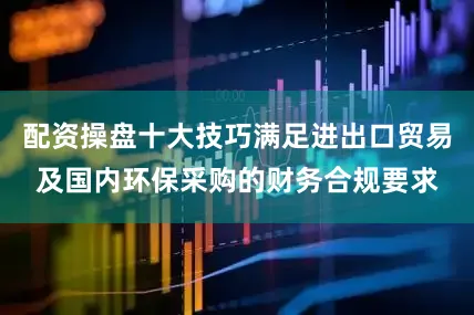 配资操盘十大技巧满足进出口贸易及国内环保采购的财务合规要求