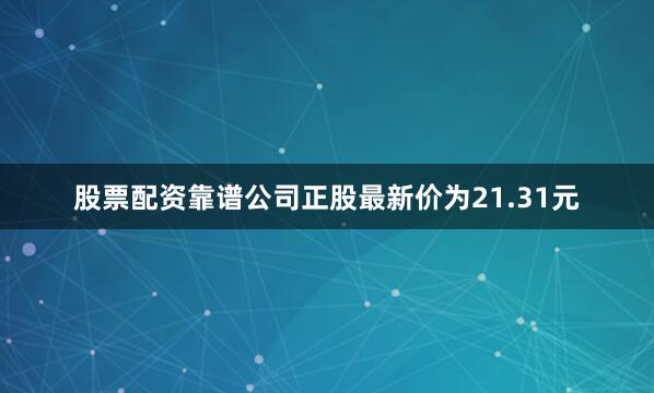 股票配资靠谱公司正股最新价为21.31元