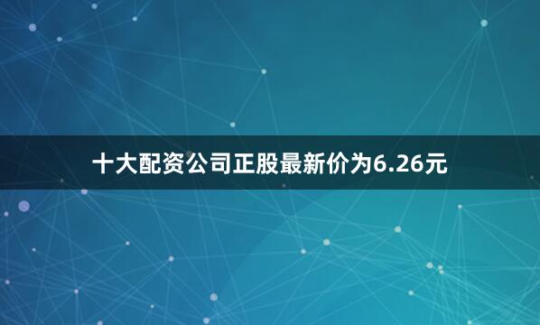 十大配资公司正股最新价为6.26元