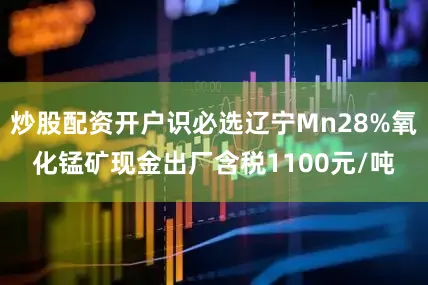 炒股配资开户识必选辽宁Mn28%氧化锰矿现金出厂含税1100元/吨