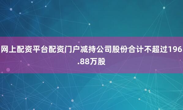 网上配资平台配资门户减持公司股份合计不超过196.88万股