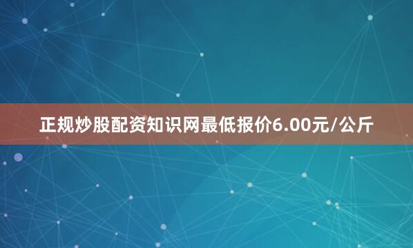 正规炒股配资知识网最低报价6.00元/公斤