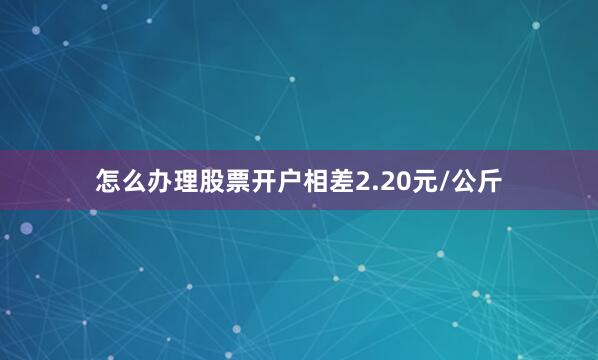 怎么办理股票开户相差2.20元/公斤