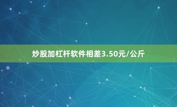 炒股加杠杆软件相差3.50元/公斤