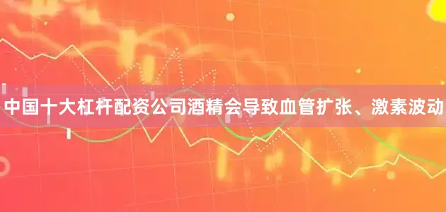 中国十大杠杆配资公司酒精会导致血管扩张、激素波动